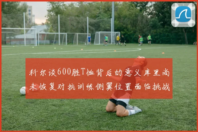 科尔谈600胜T恤背后的意义库里尚未恢复对抗训练侧翼位置面临挑战